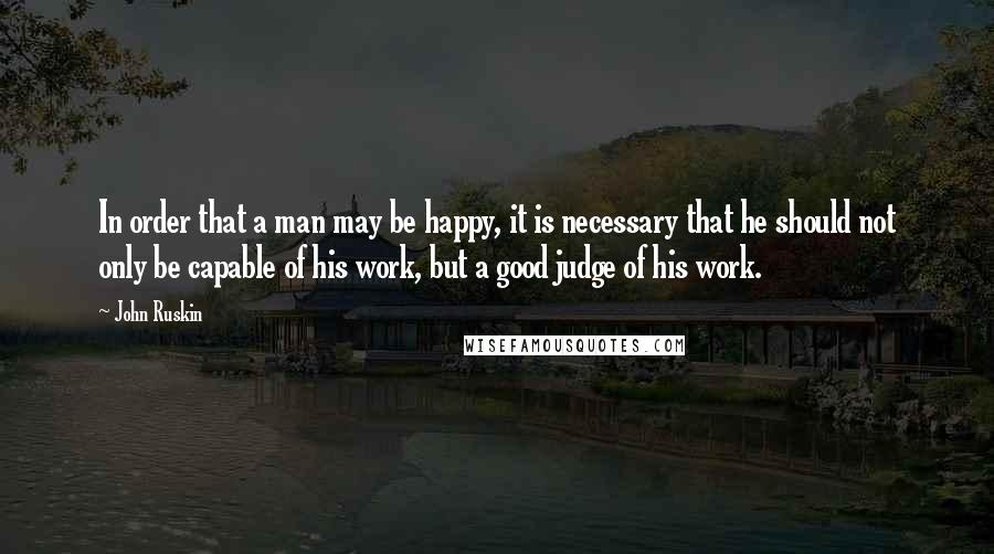 John Ruskin Quotes: In order that a man may be happy, it is necessary that he should not only be capable of his work, but a good judge of his work.