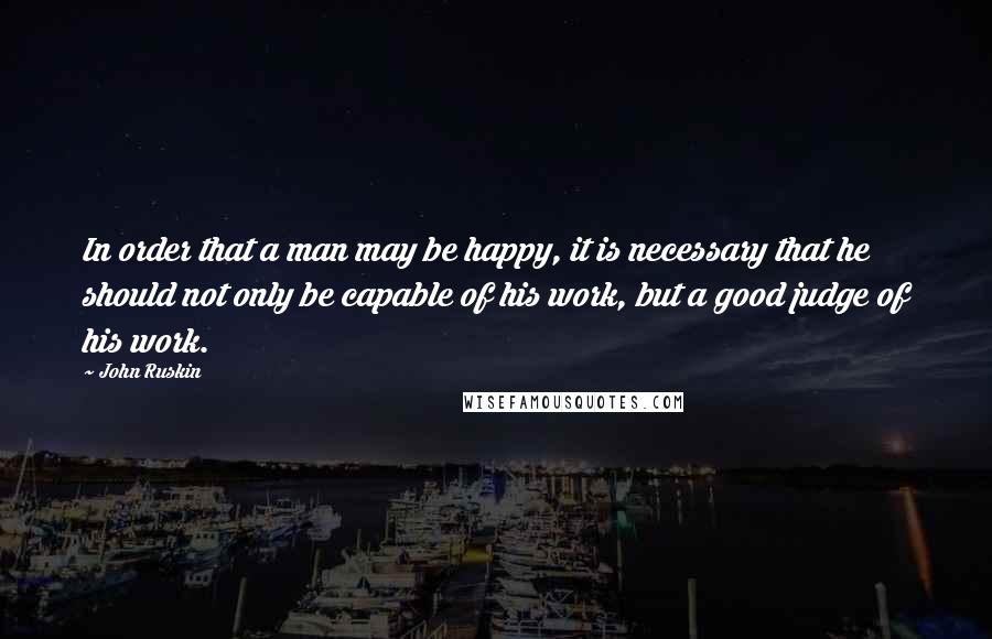 John Ruskin Quotes: In order that a man may be happy, it is necessary that he should not only be capable of his work, but a good judge of his work.