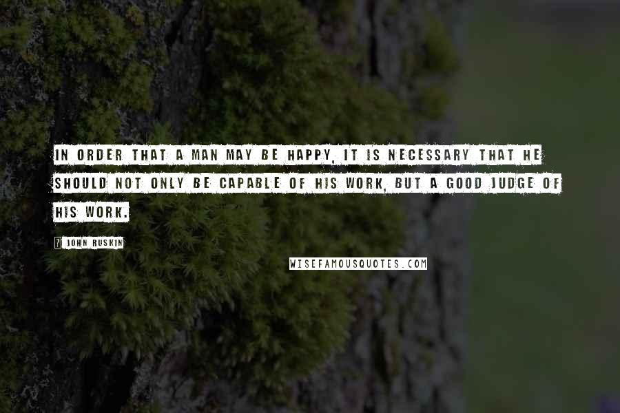 John Ruskin Quotes: In order that a man may be happy, it is necessary that he should not only be capable of his work, but a good judge of his work.