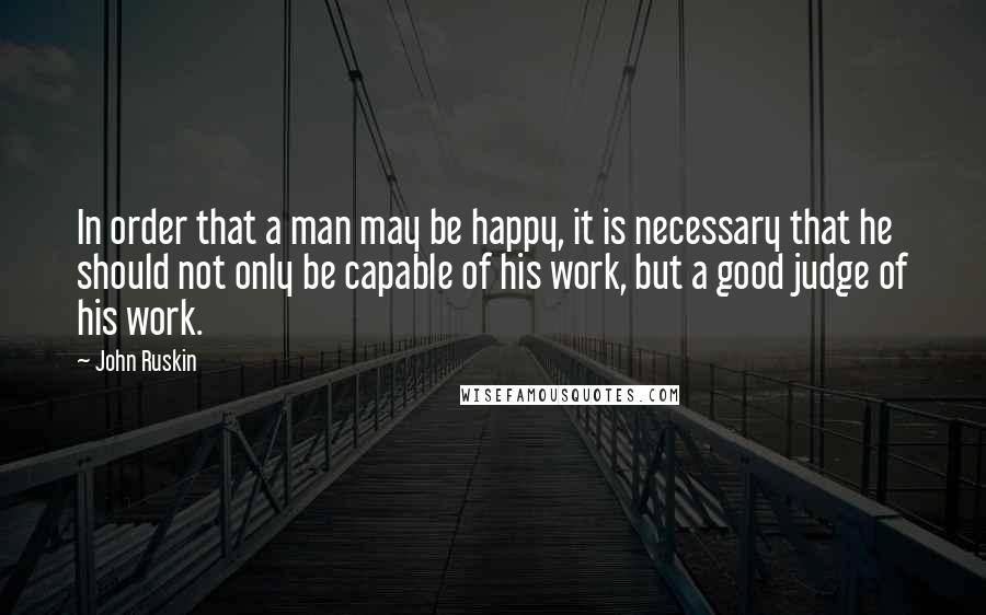 John Ruskin Quotes: In order that a man may be happy, it is necessary that he should not only be capable of his work, but a good judge of his work.