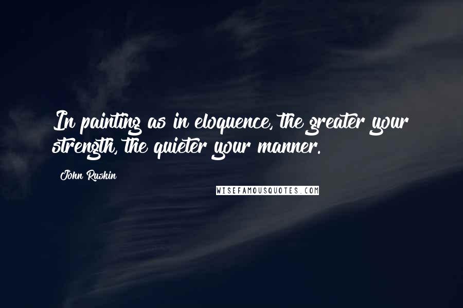 John Ruskin Quotes: In painting as in eloquence, the greater your strength, the quieter your manner.