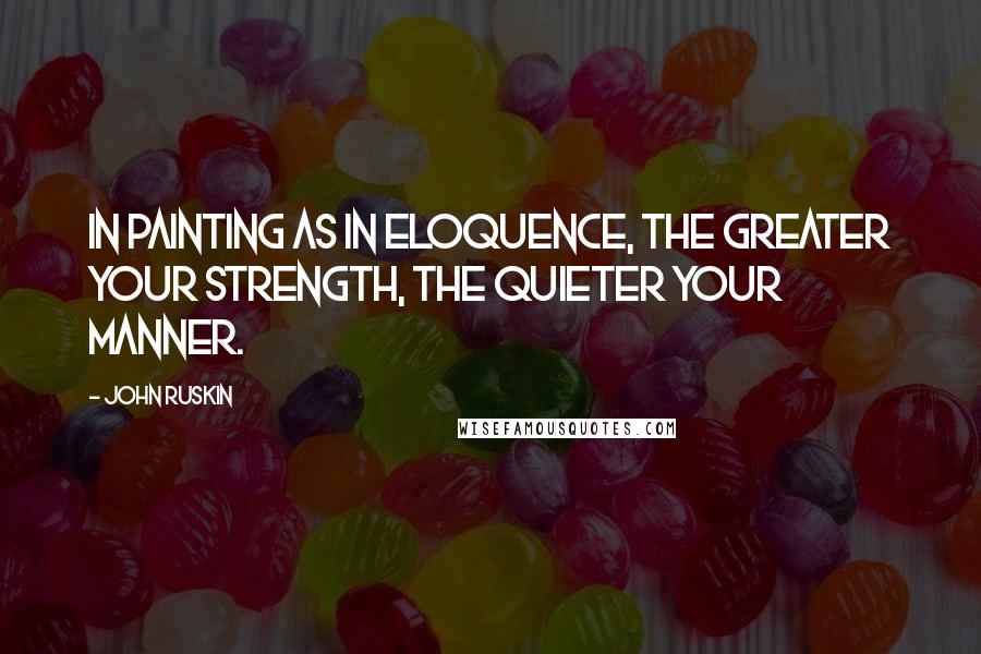 John Ruskin Quotes: In painting as in eloquence, the greater your strength, the quieter your manner.