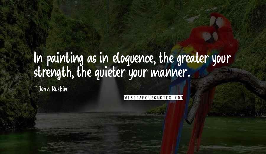 John Ruskin Quotes: In painting as in eloquence, the greater your strength, the quieter your manner.