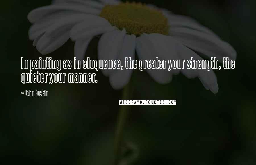 John Ruskin Quotes: In painting as in eloquence, the greater your strength, the quieter your manner.