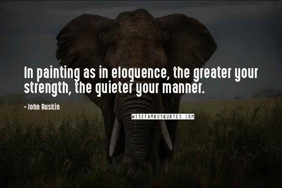 John Ruskin Quotes: In painting as in eloquence, the greater your strength, the quieter your manner.