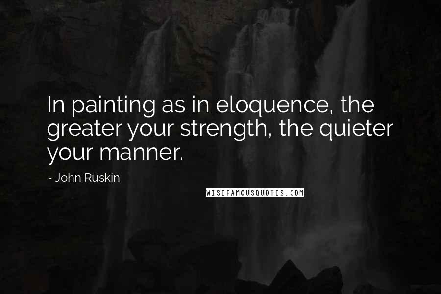 John Ruskin Quotes: In painting as in eloquence, the greater your strength, the quieter your manner.