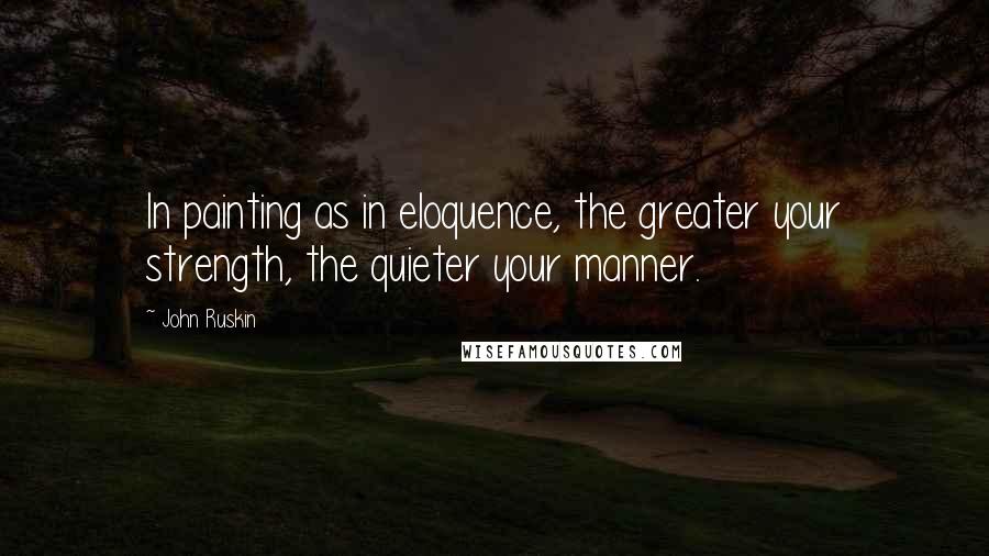 John Ruskin Quotes: In painting as in eloquence, the greater your strength, the quieter your manner.