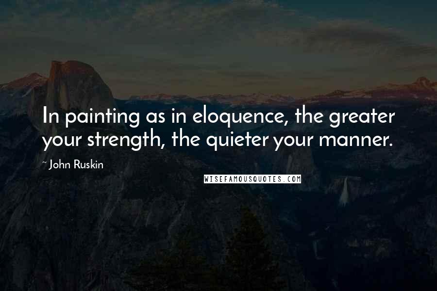 John Ruskin Quotes: In painting as in eloquence, the greater your strength, the quieter your manner.