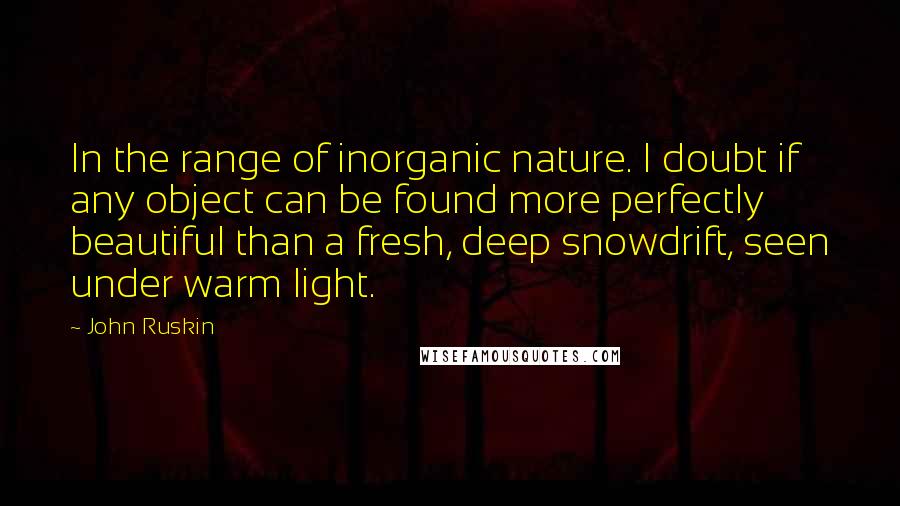 John Ruskin Quotes: In the range of inorganic nature. I doubt if any object can be found more perfectly beautiful than a fresh, deep snowdrift, seen under warm light.