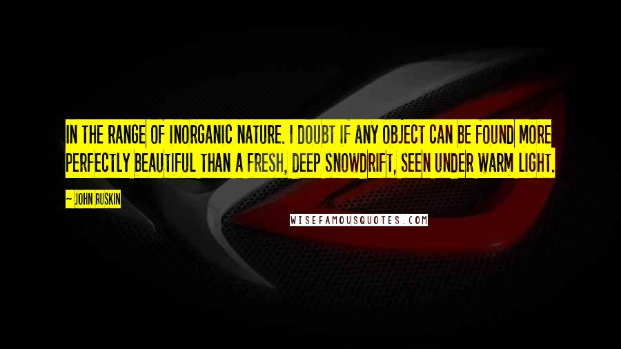 John Ruskin Quotes: In the range of inorganic nature. I doubt if any object can be found more perfectly beautiful than a fresh, deep snowdrift, seen under warm light.