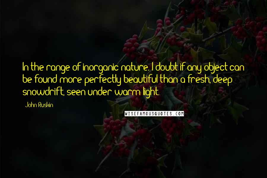 John Ruskin Quotes: In the range of inorganic nature. I doubt if any object can be found more perfectly beautiful than a fresh, deep snowdrift, seen under warm light.