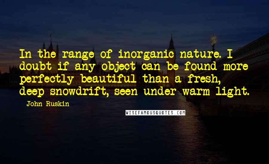 John Ruskin Quotes: In the range of inorganic nature. I doubt if any object can be found more perfectly beautiful than a fresh, deep snowdrift, seen under warm light.