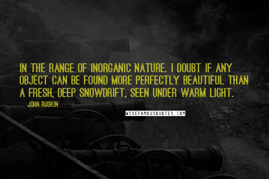 John Ruskin Quotes: In the range of inorganic nature. I doubt if any object can be found more perfectly beautiful than a fresh, deep snowdrift, seen under warm light.