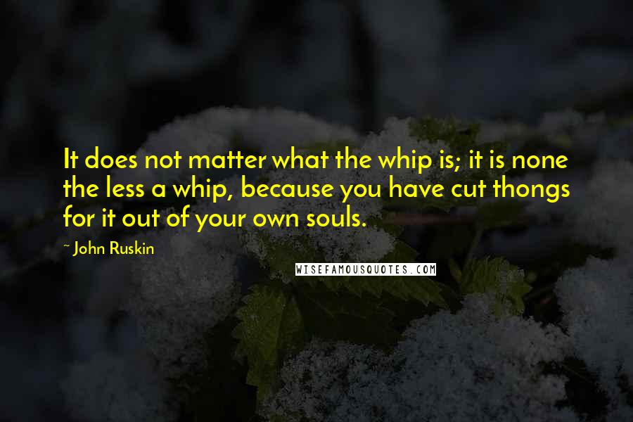 John Ruskin Quotes: It does not matter what the whip is; it is none the less a whip, because you have cut thongs for it out of your own souls.