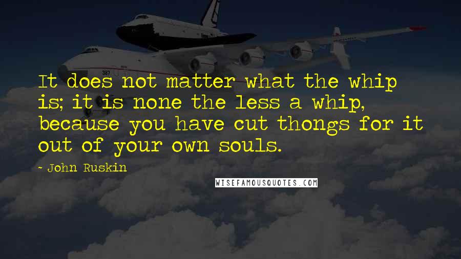John Ruskin Quotes: It does not matter what the whip is; it is none the less a whip, because you have cut thongs for it out of your own souls.