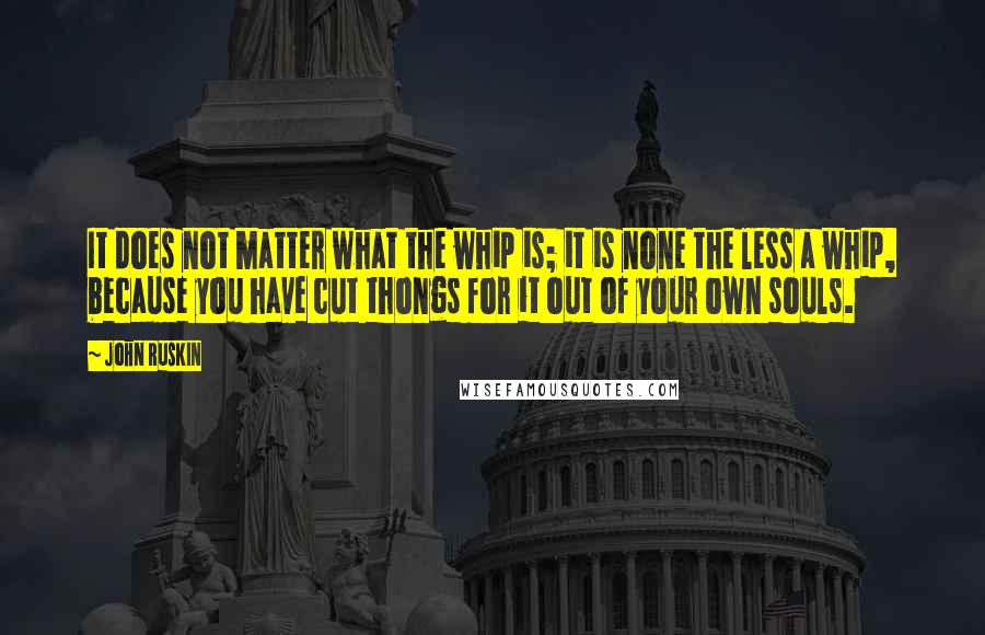 John Ruskin Quotes: It does not matter what the whip is; it is none the less a whip, because you have cut thongs for it out of your own souls.