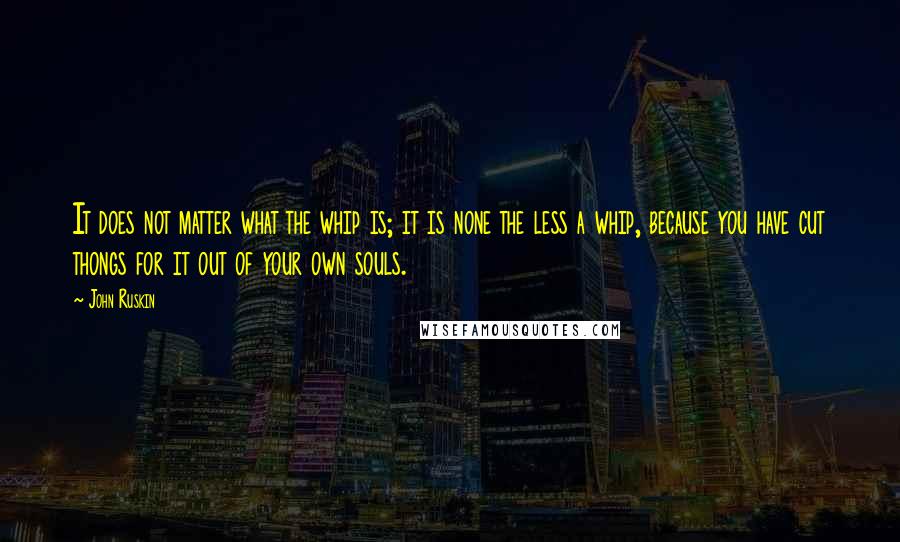 John Ruskin Quotes: It does not matter what the whip is; it is none the less a whip, because you have cut thongs for it out of your own souls.