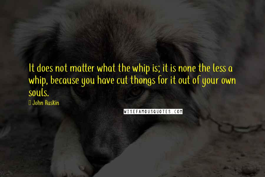 John Ruskin Quotes: It does not matter what the whip is; it is none the less a whip, because you have cut thongs for it out of your own souls.