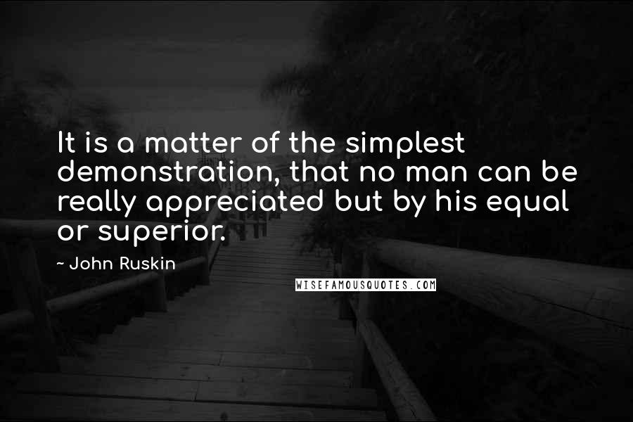 John Ruskin Quotes: It is a matter of the simplest demonstration, that no man can be really appreciated but by his equal or superior.