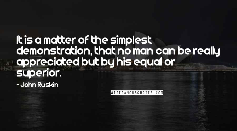 John Ruskin Quotes: It is a matter of the simplest demonstration, that no man can be really appreciated but by his equal or superior.