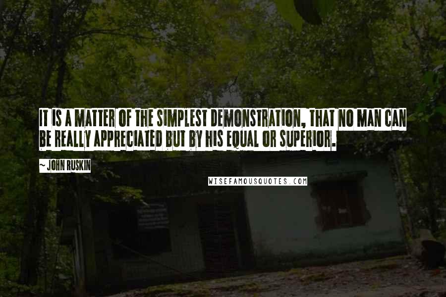 John Ruskin Quotes: It is a matter of the simplest demonstration, that no man can be really appreciated but by his equal or superior.
