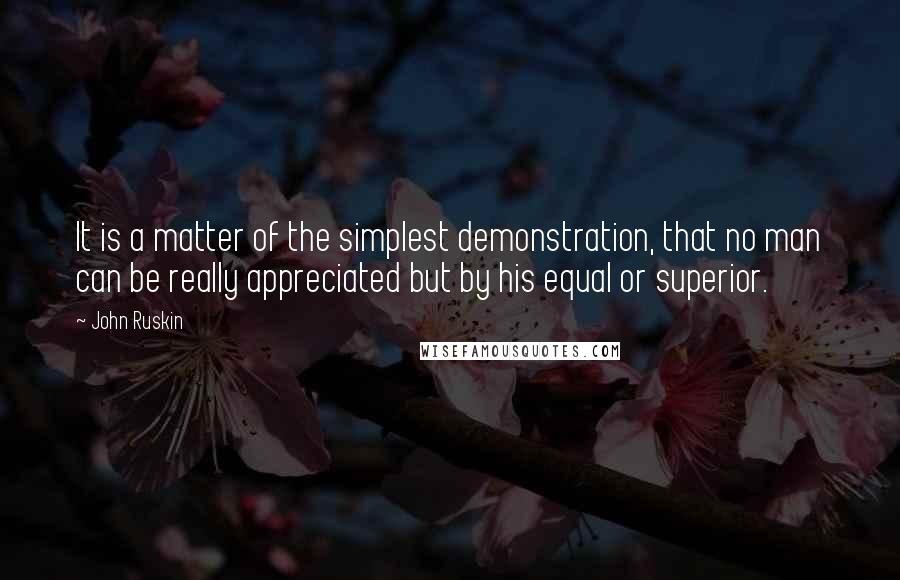 John Ruskin Quotes: It is a matter of the simplest demonstration, that no man can be really appreciated but by his equal or superior.