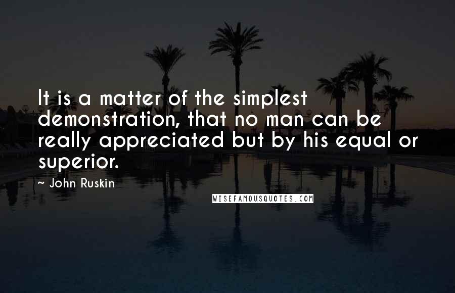 John Ruskin Quotes: It is a matter of the simplest demonstration, that no man can be really appreciated but by his equal or superior.