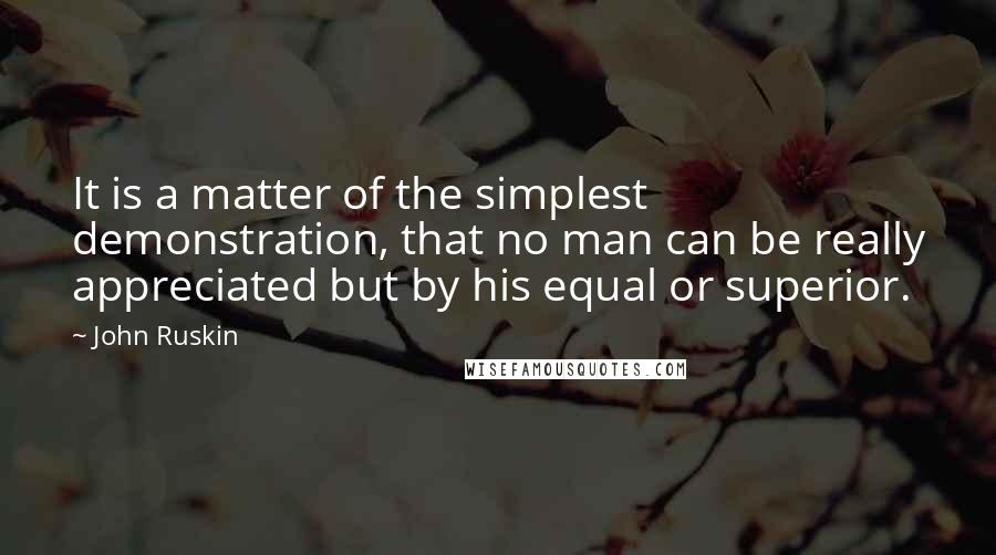 John Ruskin Quotes: It is a matter of the simplest demonstration, that no man can be really appreciated but by his equal or superior.