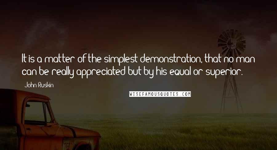 John Ruskin Quotes: It is a matter of the simplest demonstration, that no man can be really appreciated but by his equal or superior.