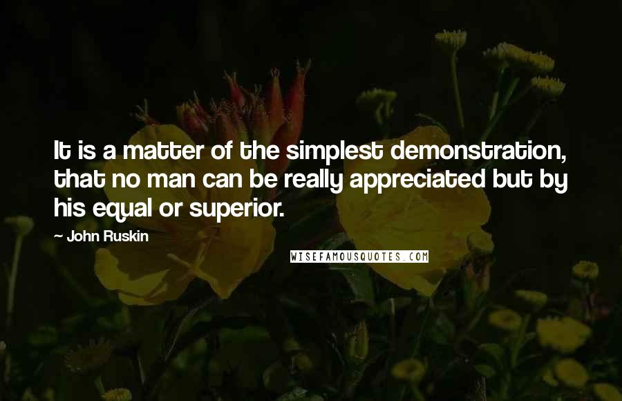 John Ruskin Quotes: It is a matter of the simplest demonstration, that no man can be really appreciated but by his equal or superior.