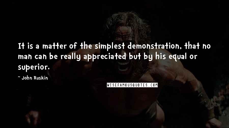 John Ruskin Quotes: It is a matter of the simplest demonstration, that no man can be really appreciated but by his equal or superior.