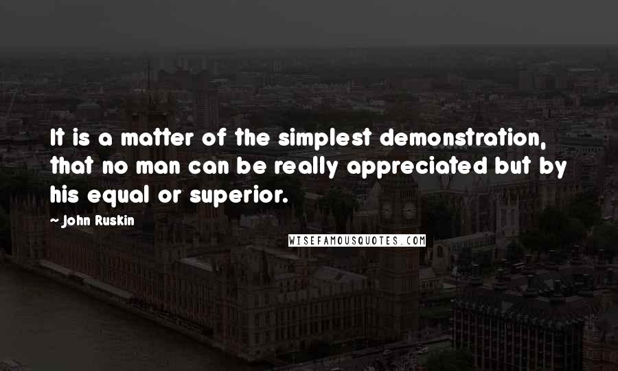 John Ruskin Quotes: It is a matter of the simplest demonstration, that no man can be really appreciated but by his equal or superior.