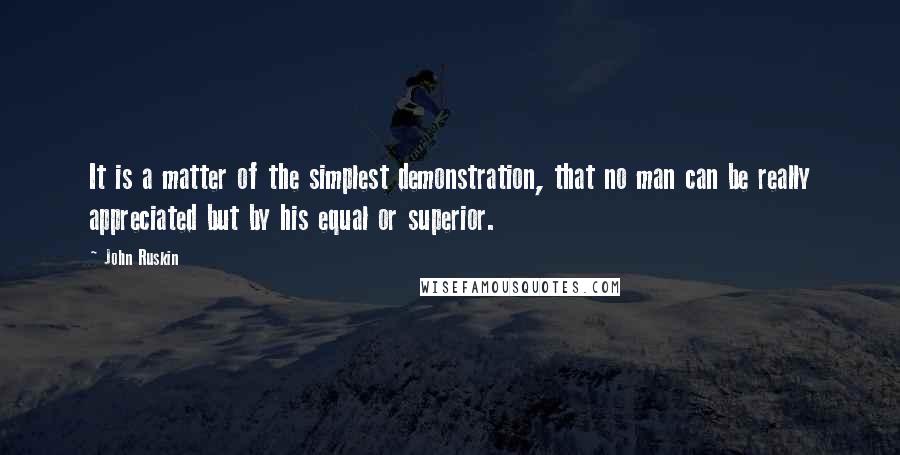 John Ruskin Quotes: It is a matter of the simplest demonstration, that no man can be really appreciated but by his equal or superior.