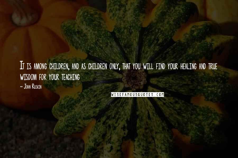 John Ruskin Quotes: It is among children, and as children only, that you will find your healing and true wisdom for your teaching