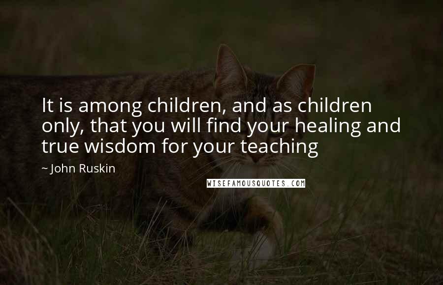 John Ruskin Quotes: It is among children, and as children only, that you will find your healing and true wisdom for your teaching