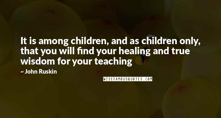 John Ruskin Quotes: It is among children, and as children only, that you will find your healing and true wisdom for your teaching