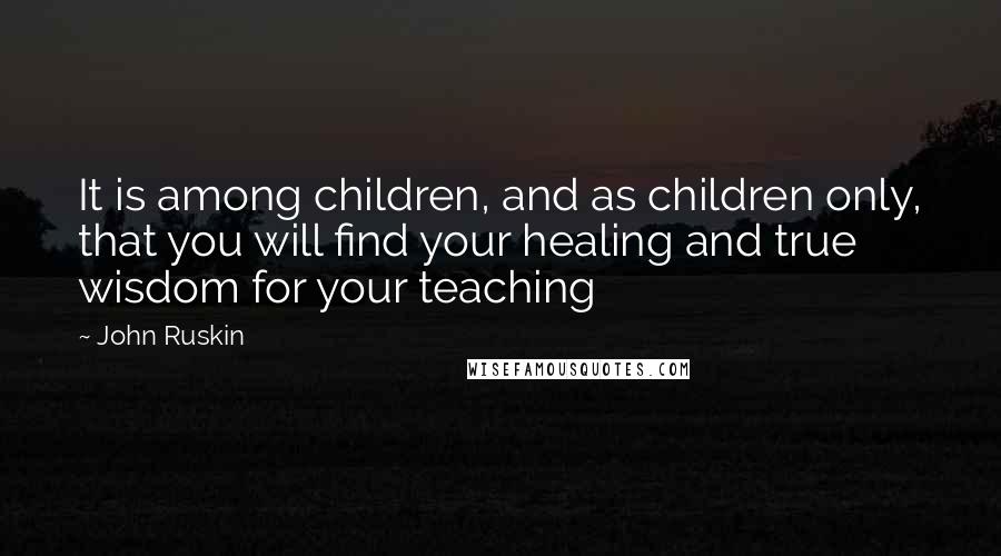 John Ruskin Quotes: It is among children, and as children only, that you will find your healing and true wisdom for your teaching