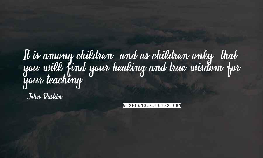 John Ruskin Quotes: It is among children, and as children only, that you will find your healing and true wisdom for your teaching