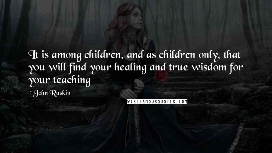 John Ruskin Quotes: It is among children, and as children only, that you will find your healing and true wisdom for your teaching