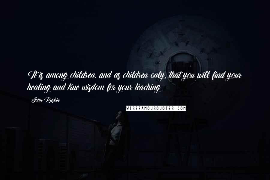 John Ruskin Quotes: It is among children, and as children only, that you will find your healing and true wisdom for your teaching