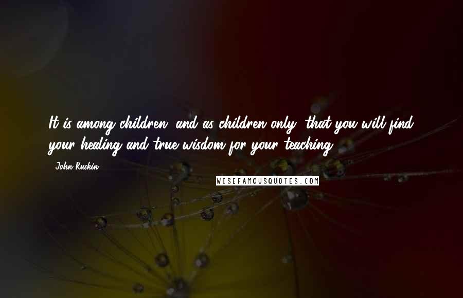 John Ruskin Quotes: It is among children, and as children only, that you will find your healing and true wisdom for your teaching