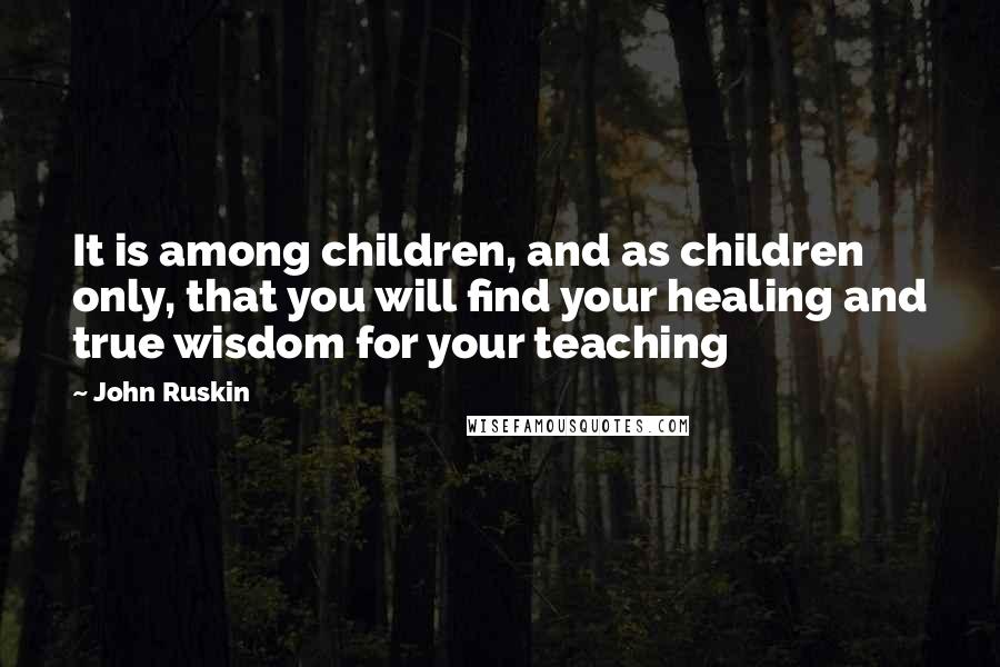 John Ruskin Quotes: It is among children, and as children only, that you will find your healing and true wisdom for your teaching