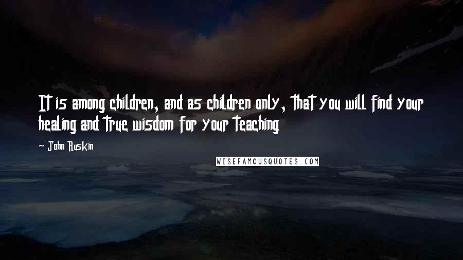 John Ruskin Quotes: It is among children, and as children only, that you will find your healing and true wisdom for your teaching