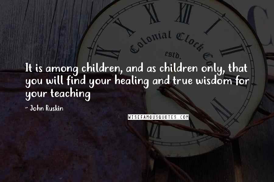 John Ruskin Quotes: It is among children, and as children only, that you will find your healing and true wisdom for your teaching