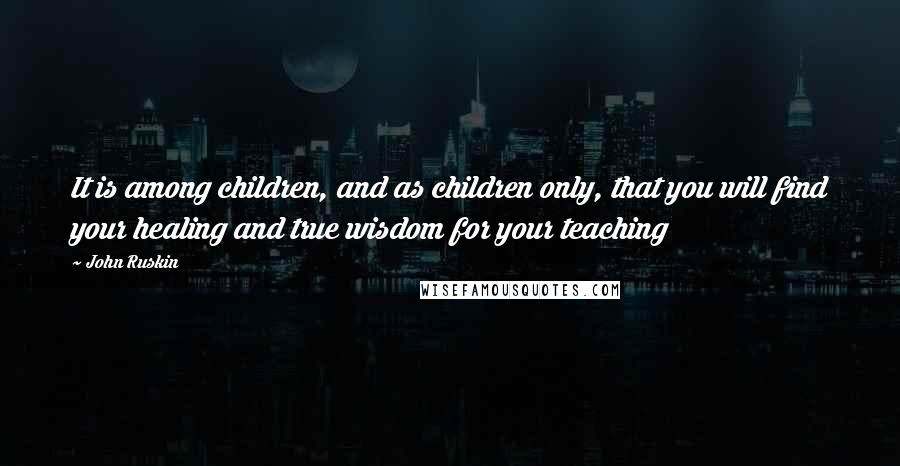 John Ruskin Quotes: It is among children, and as children only, that you will find your healing and true wisdom for your teaching