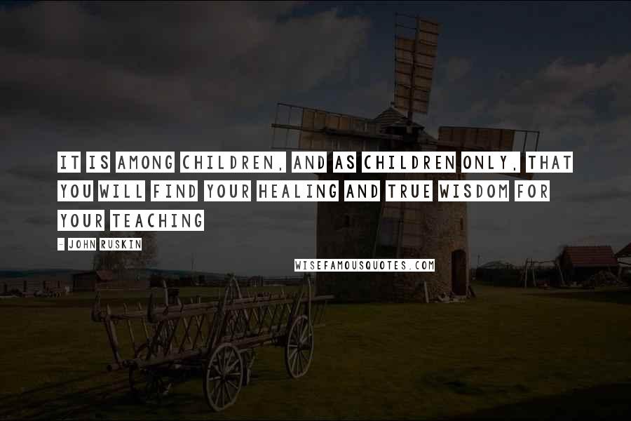 John Ruskin Quotes: It is among children, and as children only, that you will find your healing and true wisdom for your teaching