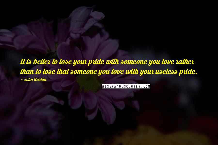 John Ruskin Quotes: It is better to lose your pride with someone you love rather than to lose that someone you love with your useless pride.