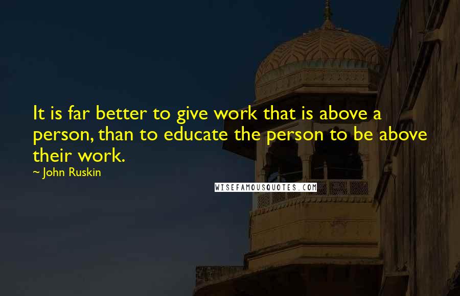 John Ruskin Quotes: It is far better to give work that is above a person, than to educate the person to be above their work.