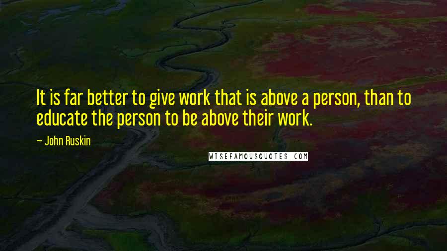 John Ruskin Quotes: It is far better to give work that is above a person, than to educate the person to be above their work.