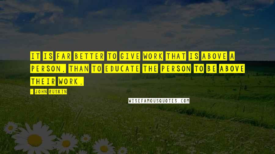 John Ruskin Quotes: It is far better to give work that is above a person, than to educate the person to be above their work.